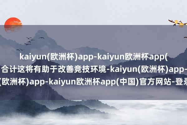 kaiyun(欧洲杯)app-kaiyun欧洲杯app(中国)官方网站-登录入口合计这将有助于改善竞技环境-kaiyun(欧洲杯)app-kaiyun欧洲杯app(中国)官方网站-登录入口