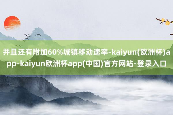 并且还有附加60%城镇移动速率-kaiyun(欧洲杯)app-kaiyun欧洲杯app(中国)官方网站-登录入口