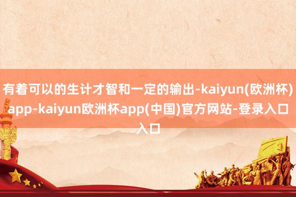 有着可以的生计才智和一定的输出-kaiyun(欧洲杯)app-kaiyun欧洲杯app(中国)官方网站-登录入口