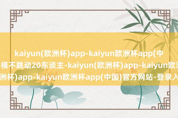 kaiyun(欧洲杯)app-kaiyun欧洲杯app(中国)官方网站-登录入口规模不跳动20东谈主-kaiyun(欧洲杯)app-kaiyun欧洲杯app(中国)官方网站-登录入口