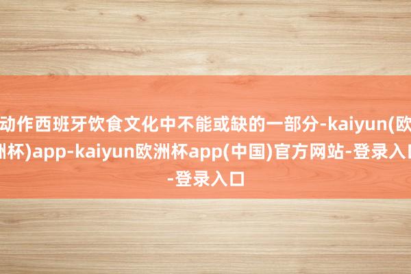 动作西班牙饮食文化中不能或缺的一部分-kaiyun(欧洲杯)app-kaiyun欧洲杯app(中国)官方网站-登录入口