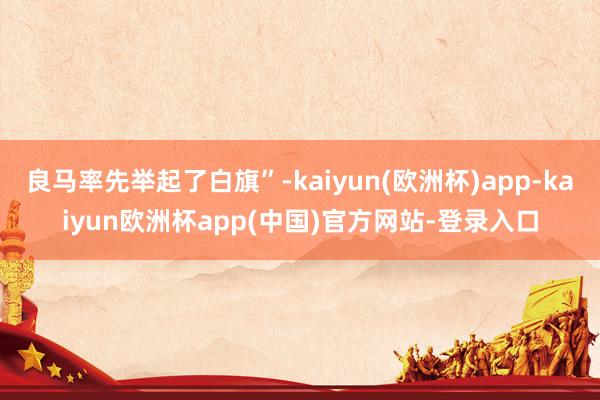 良马率先举起了白旗”-kaiyun(欧洲杯)app-kaiyun欧洲杯app(中国)官方网站-登录入口