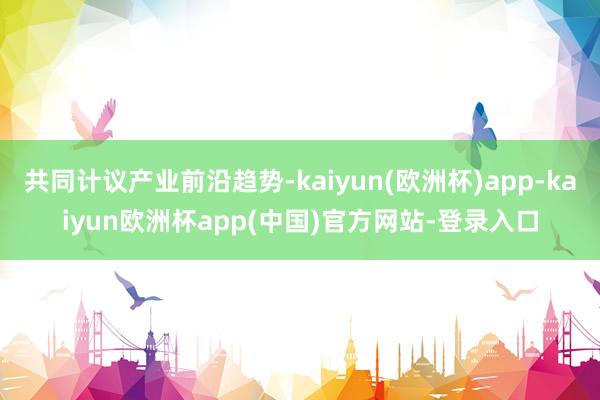 共同计议产业前沿趋势-kaiyun(欧洲杯)app-kaiyun欧洲杯app(中国)官方网站-登录入口