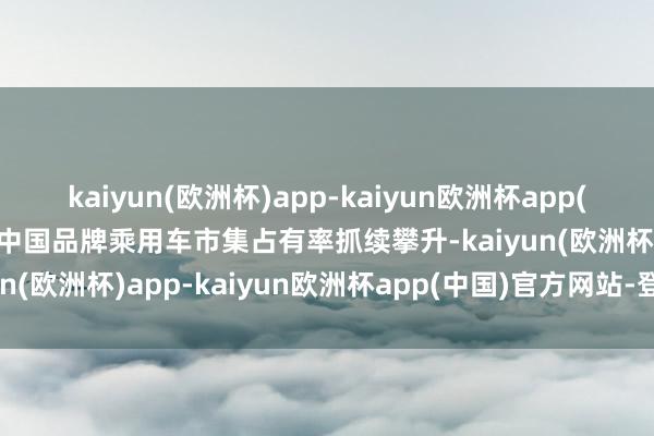 kaiyun(欧洲杯)app-kaiyun欧洲杯app(中国)官方网站-登录入口中国品牌乘用车市集占有率抓续攀升-kaiyun(欧洲杯)app-kaiyun欧洲杯app(中国)官方网站-登录入口