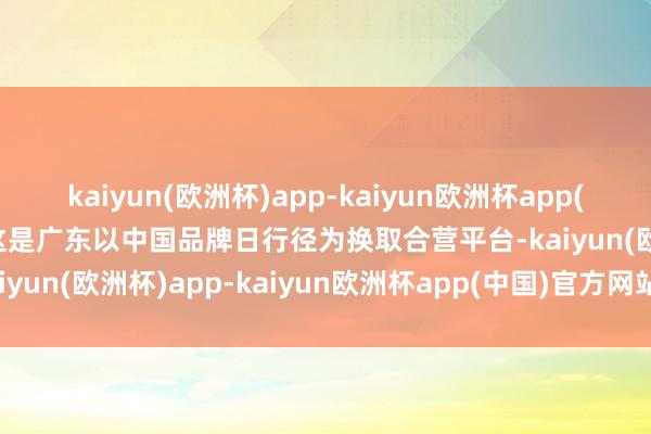 kaiyun(欧洲杯)app-kaiyun欧洲杯app(中国)官方网站-登录入口这是广东以中国品牌日行径为换取合营平台-kaiyun(欧洲杯)app-kaiyun欧洲杯app(中国)官方网站-登录入口