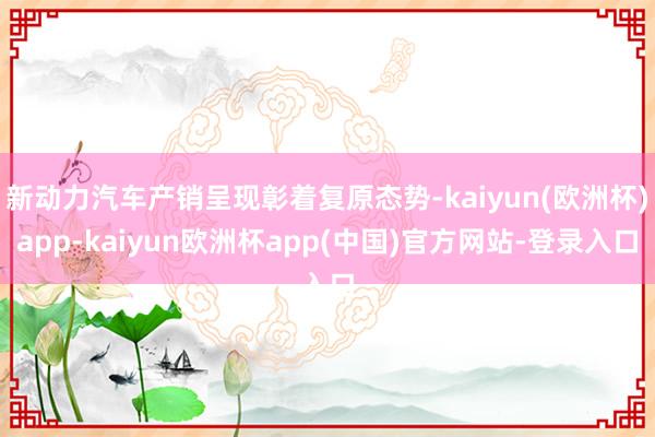 新动力汽车产销呈现彰着复原态势-kaiyun(欧洲杯)app-kaiyun欧洲杯app(中国)官方网站-登录入口