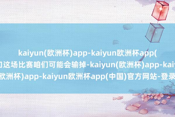 kaiyun(欧洲杯)app-kaiyun欧洲杯app(中国)官方网站-登录入口这场比赛咱们可能会输掉-kaiyun(欧洲杯)app-kaiyun欧洲杯app(中国)官方网站-登录入口