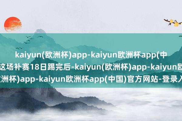 kaiyun(欧洲杯)app-kaiyun欧洲杯app(中国)官方网站-登录入口等这场补赛18日踢完后-kaiyun(欧洲杯)app-kaiyun欧洲杯app(中国)官方网站-登录入口