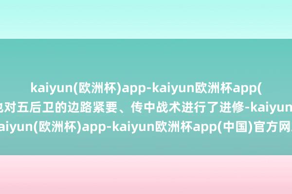 kaiyun(欧洲杯)app-kaiyun欧洲杯app(中国)官方网站-登录入口也对五后卫的边路紧要、传中战术进行了进修-kaiyun(欧洲杯)app-kaiyun欧洲杯app(中国)官方网站-登录入口