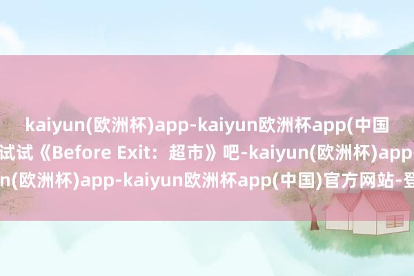 kaiyun(欧洲杯)app-kaiyun欧洲杯app(中国)官方网站-登录入口来试试《Before Exit：超市》吧-kaiyun(欧洲杯)app-kaiyun欧洲杯app(中国)官方网站-登录入口