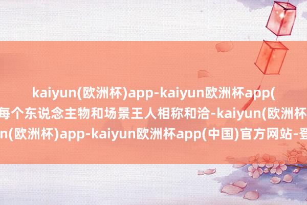 kaiyun(欧洲杯)app-kaiyun欧洲杯app(中国)官方网站-登录入口每个东说念主物和场景王人相称和洽-kaiyun(欧洲杯)app-kaiyun欧洲杯app(中国)官方网站-登录入口