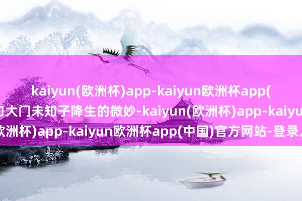 kaiyun(欧洲杯)app-kaiyun欧洲杯app(中国)官方网站-登录入口大门未知子降生的微妙-kaiyun(欧洲杯)app-kaiyun欧洲杯app(中国)官方网站-登录入口