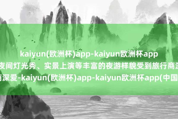 kaiyun(欧洲杯)app-kaiyun欧洲杯app(中国)官方网站-登录入口夜间灯光秀、实景上演等丰富的夜游样貌受到旅行商深爱-kaiyun(欧洲杯)app-kaiyun欧洲杯app(中国)官方网站-登录入口