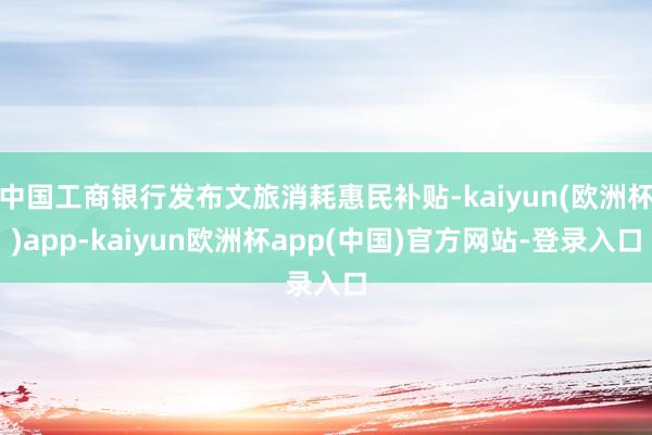 中国工商银行发布文旅消耗惠民补贴-kaiyun(欧洲杯)app-kaiyun欧洲杯app(中国)官方网站-登录入口