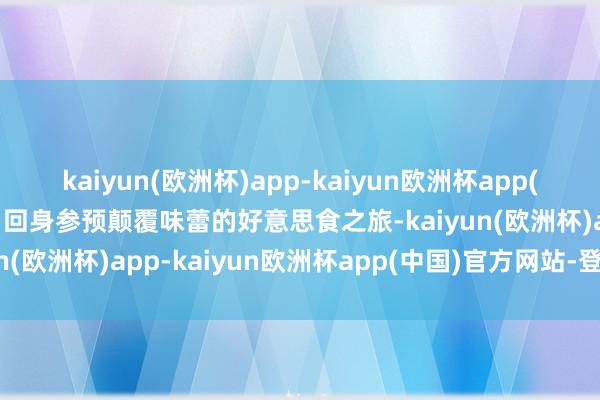 kaiyun(欧洲杯)app-kaiyun欧洲杯app(中国)官方网站-登录入口回身参预颠覆味蕾的好意思食之旅-kaiyun(欧洲杯)app-kaiyun欧洲杯app(中国)官方网站-登录入口