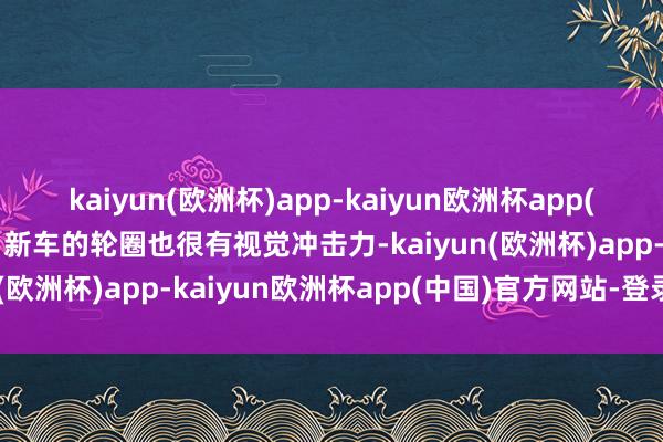 kaiyun(欧洲杯)app-kaiyun欧洲杯app(中国)官方网站-登录入口新车的轮圈也很有视觉冲击力-kaiyun(欧洲杯)app-kaiyun欧洲杯app(中国)官方网站-登录入口