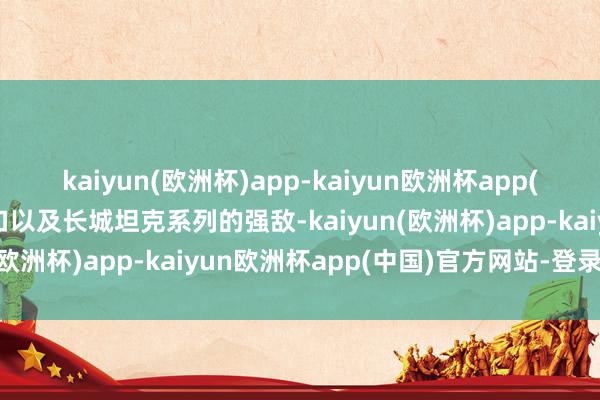 kaiyun(欧洲杯)app-kaiyun欧洲杯app(中国)官方网站-登录入口以及长城坦克系列的强敌-kaiyun(欧洲杯)app-kaiyun欧洲杯app(中国)官方网站-登录入口