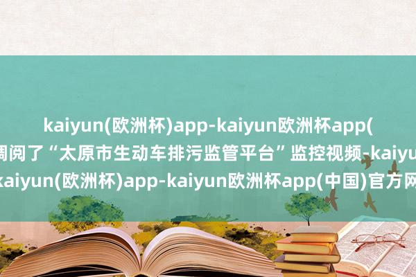 kaiyun(欧洲杯)app-kaiyun欧洲杯app(中国)官方网站-登录入口调阅了“太原市生动车排污监管平台”监控视频-kaiyun(欧洲杯)app-kaiyun欧洲杯app(中国)官方网站-登录入口