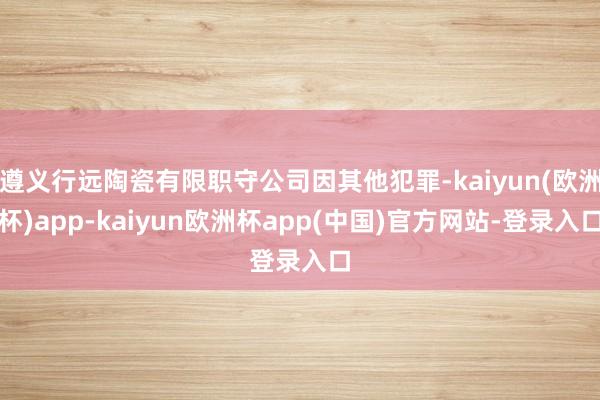 遵义行远陶瓷有限职守公司因其他犯罪-kaiyun(欧洲杯)app-kaiyun欧洲杯app(中国)官方网站-登录入口