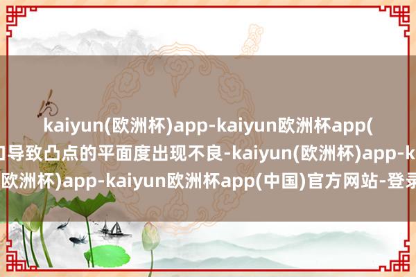 kaiyun(欧洲杯)app-kaiyun欧洲杯app(中国)官方网站-登录入口导致凸点的平面度出现不良-kaiyun(欧洲杯)app-kaiyun欧洲杯app(中国)官方网站-登录入口