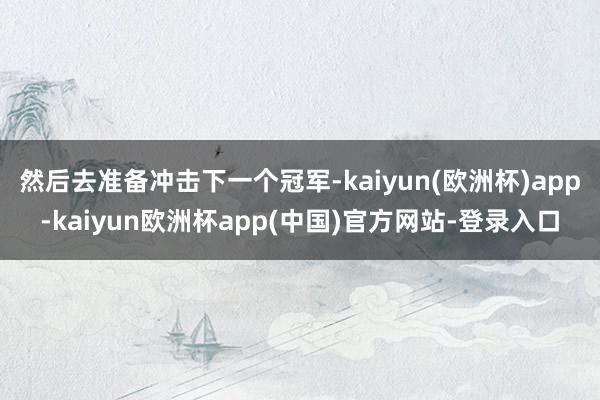 然后去准备冲击下一个冠军-kaiyun(欧洲杯)app-kaiyun欧洲杯app(中国)官方网站-登录入口