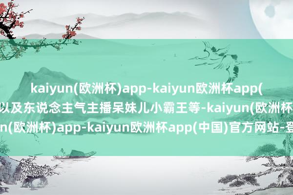 kaiyun(欧洲杯)app-kaiyun欧洲杯app(中国)官方网站-登录入口以及东说念主气主播呆妹儿小霸王等-kaiyun(欧洲杯)app-kaiyun欧洲杯app(中国)官方网站-登录入口