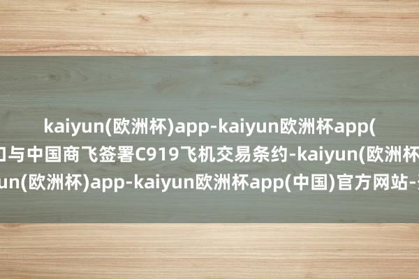 kaiyun(欧洲杯)app-kaiyun欧洲杯app(中国)官方网站-登录入口与中国商飞签署C919飞机交易条约-kaiyun(欧洲杯)app-kaiyun欧洲杯app(中国)官方网站-登录入口