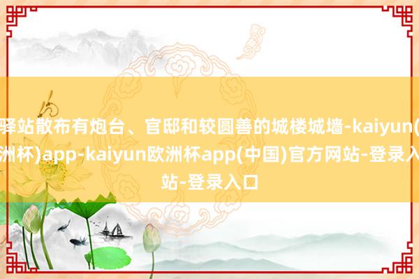 驿站散布有炮台、官邸和较圆善的城楼城墙-kaiyun(欧洲杯)app-kaiyun欧洲杯app(中国)官方网站-登录入口