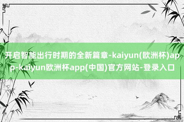 开启智能出行时期的全新篇章-kaiyun(欧洲杯)app-kaiyun欧洲杯app(中国)官方网站-登录入口