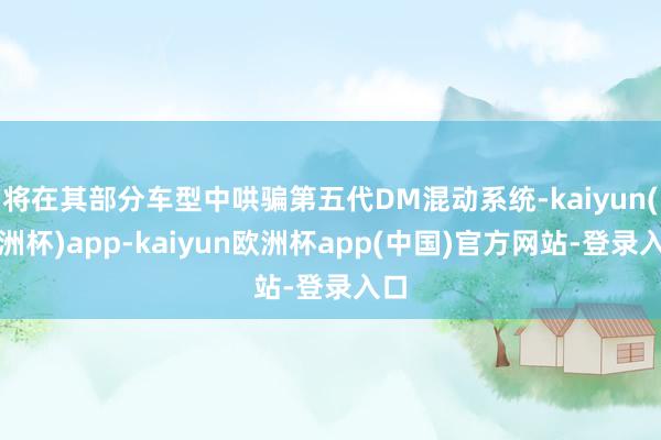 将在其部分车型中哄骗第五代DM混动系统-kaiyun(欧洲杯)app-kaiyun欧洲杯app(中国)官方网站-登录入口