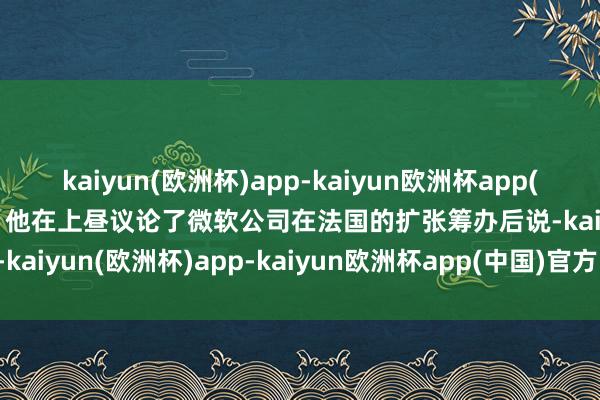 kaiyun(欧洲杯)app-kaiyun欧洲杯app(中国)官方网站-登录入口”他在上昼议论了微软公司在法国的扩张筹办后说-kaiyun(欧洲杯)app-kaiyun欧洲杯app(中国)官方网站-登录入口