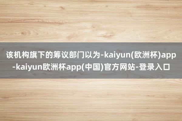 该机构旗下的筹议部门以为-kaiyun(欧洲杯)app-kaiyun欧洲杯app(中国)官方网站-登录入口