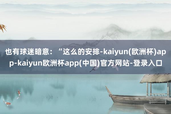 也有球迷暗意：“这么的安排-kaiyun(欧洲杯)app-kaiyun欧洲杯app(中国)官方网站-登录入口