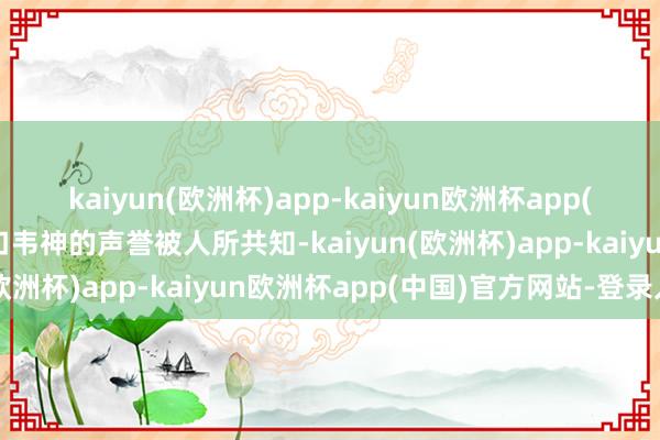 kaiyun(欧洲杯)app-kaiyun欧洲杯app(中国)官方网站-登录入口韦神的声誉被人所共知-kaiyun(欧洲杯)app-kaiyun欧洲杯app(中国)官方网站-登录入口