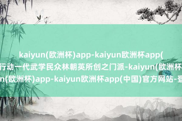 kaiyun(欧洲杯)app-kaiyun欧洲杯app(中国)官方网站-登录入口行动一代武学民众林朝英所创之门派-kaiyun(欧洲杯)app-kaiyun欧洲杯app(中国)官方网站-登录入口