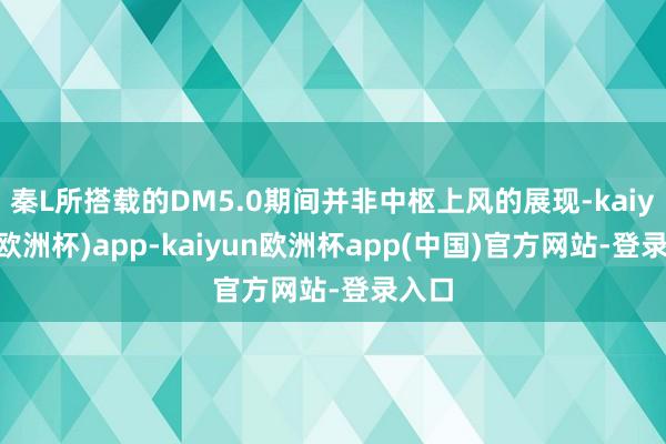 秦L所搭载的DM5.0期间并非中枢上风的展现-kaiyun(欧洲杯)app-kaiyun欧洲杯app(中国)官方网站-登录入口