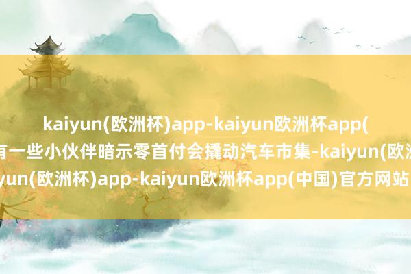 kaiyun(欧洲杯)app-kaiyun欧洲杯app(中国)官方网站-登录入口有一些小伙伴暗示零首付会撬动汽车市集-kaiyun(欧洲杯)app-kaiyun欧洲杯app(中国)官方网站-登录入口