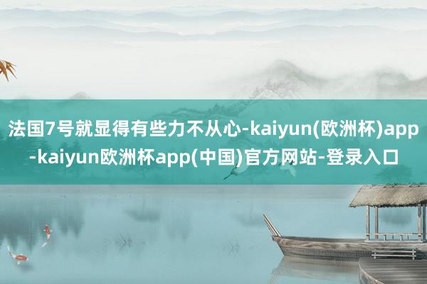 法国7号就显得有些力不从心-kaiyun(欧洲杯)app-kaiyun欧洲杯app(中国)官方网站-登录入口