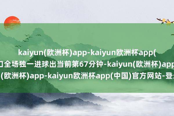 kaiyun(欧洲杯)app-kaiyun欧洲杯app(中国)官方网站-登录入口全场独一进球出当前第67分钟-kaiyun(欧洲杯)app-kaiyun欧洲杯app(中国)官方网站-登录入口