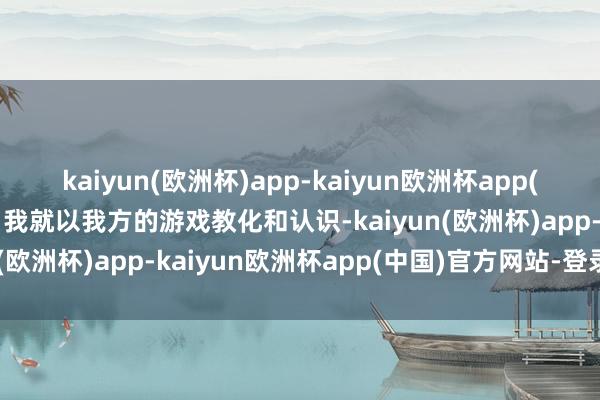 kaiyun(欧洲杯)app-kaiyun欧洲杯app(中国)官方网站-登录入口我就以我方的游戏教化和认识-kaiyun(欧洲杯)app-kaiyun欧洲杯app(中国)官方网站-登录入口