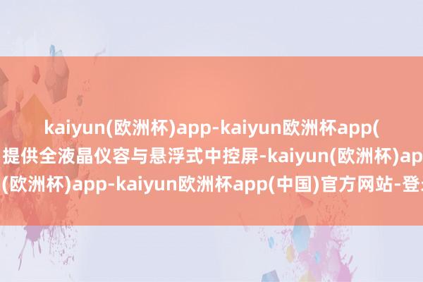 kaiyun(欧洲杯)app-kaiyun欧洲杯app(中国)官方网站-登录入口提供全液晶仪容与悬浮式中控屏-kaiyun(欧洲杯)app-kaiyun欧洲杯app(中国)官方网站-登录入口