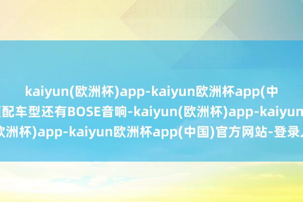 kaiyun(欧洲杯)app-kaiyun欧洲杯app(中国)官方网站-登录入口顶配车型还有BOSE音响-kaiyun(欧洲杯)app-kaiyun欧洲杯app(中国)官方网站-登录入口