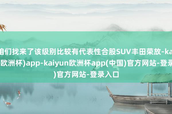 咱们找来了该级别比较有代表性合股SUV丰田荣放-kaiyun(欧洲杯)app-kaiyun欧洲杯app(中国)官方网站-登录入口