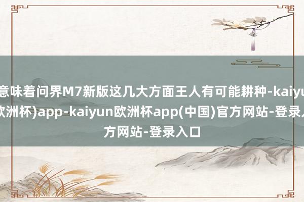 意味着问界M7新版这几大方面王人有可能耕种-kaiyun(欧洲杯)app-kaiyun欧洲杯app(中国)官方网站-登录入口