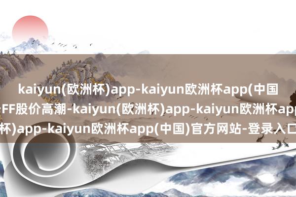 kaiyun(欧洲杯)app-kaiyun欧洲杯app(中国)官方网站-登录入口　　关于FF股价高潮-kaiyun(欧洲杯)app-kaiyun欧洲杯app(中国)官方网站-登录入口