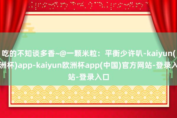 吃的不知谈多香~@一颗米粒：平衡少许叭-kaiyun(欧洲杯)app-kaiyun欧洲杯app(中国)官方网站-登录入口