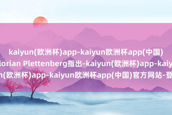 kaiyun(欧洲杯)app-kaiyun欧洲杯app(中国)官方网站-登录入口Florian Plettenberg指出-kaiyun(欧洲杯)app-kaiyun欧洲杯app(中国)官方网站-登录入口