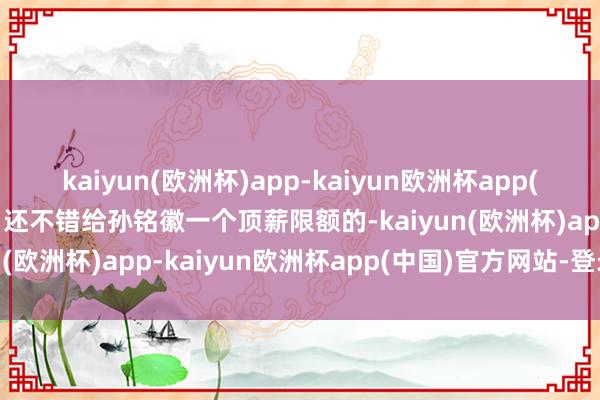 kaiyun(欧洲杯)app-kaiyun欧洲杯app(中国)官方网站-登录入口还不错给孙铭徽一个顶薪限额的-kaiyun(欧洲杯)app-kaiyun欧洲杯app(中国)官方网站-登录入口