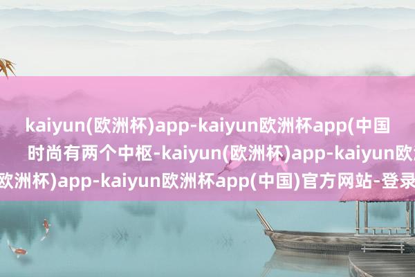 kaiyun(欧洲杯)app-kaiyun欧洲杯app(中国)官方网站-登录入口        时尚有两个中枢-kaiyun(欧洲杯)app-kaiyun欧洲杯app(中国)官方网站-登录入口