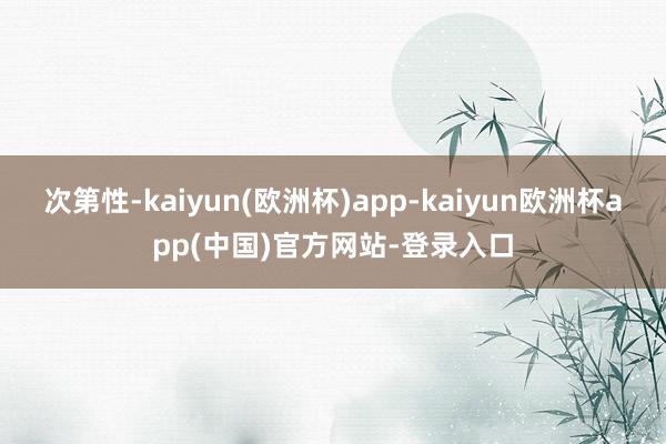 次第性-kaiyun(欧洲杯)app-kaiyun欧洲杯app(中国)官方网站-登录入口